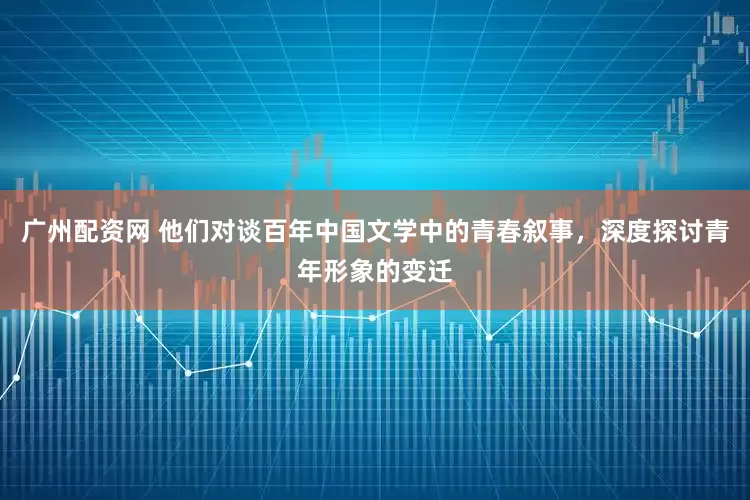 广州配资网 他们对谈百年中国文学中的青春叙事，深度探讨青年形象的变迁
