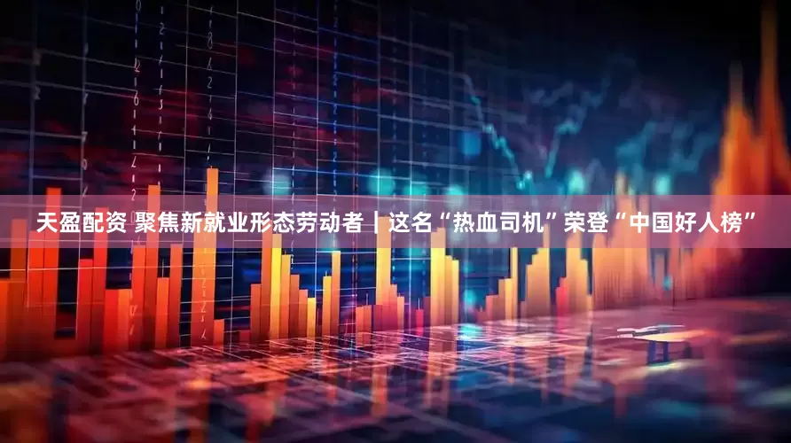 天盈配资 聚焦新就业形态劳动者｜这名“热血司机”荣登“中国好人榜”