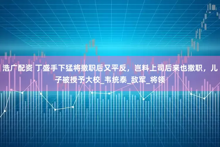 浩广配资 丁盛手下猛将撤职后又平反，岂料上司后来也撤职，儿子被授予大校_韦统泰_敌军_将领