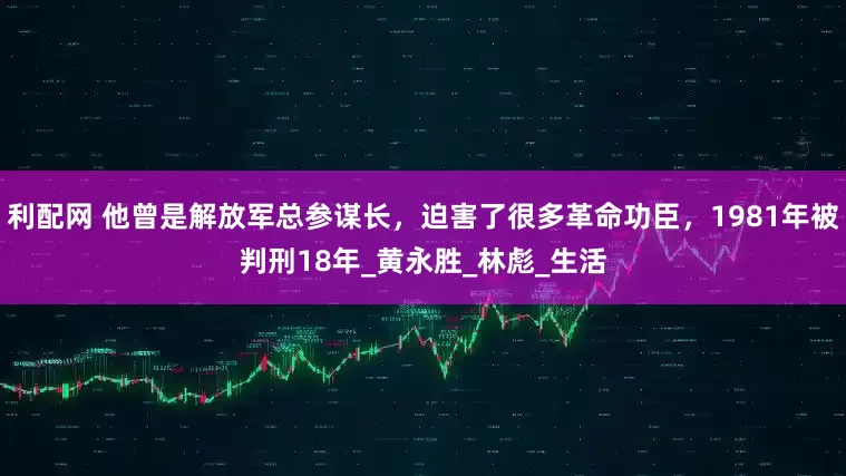 利配网 他曾是解放军总参谋长，迫害了很多革命功臣，1981年被判刑18年_黄永胜_林彪_生活