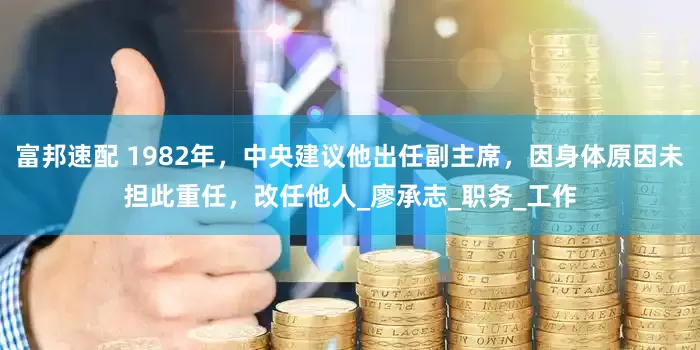 富邦速配 1982年，中央建议他出任副主席，因身体原因未担此重任，改任他人_廖承志_职务_工作