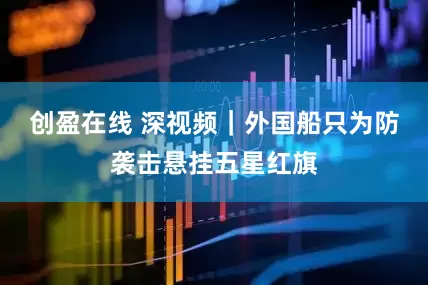 创盈在线 深视频｜外国船只为防袭击悬挂五星红旗