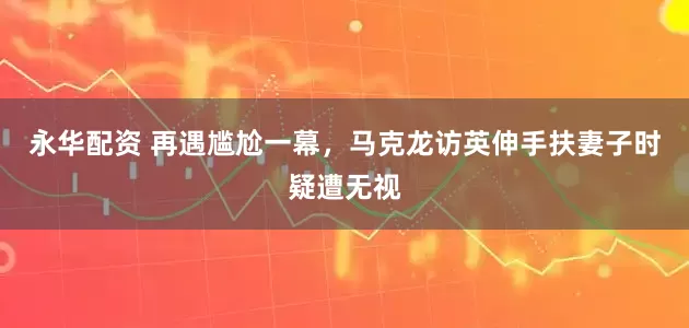 永华配资 再遇尴尬一幕，马克龙访英伸手扶妻子时疑遭无视