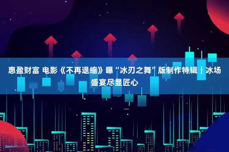 惠盈财富 电影《不再退缩》曝“冰刃之舞”版制作特辑｜冰场盛宴尽显匠心