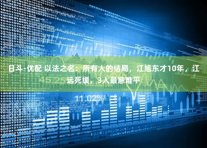 日斗-优配 以法之名：所有人的结局，江旭东才10年，江远死缓，3人最意难平