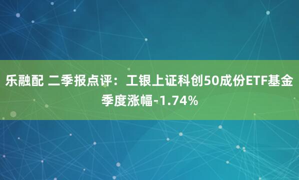 乐融配 二季报点评：工银上证科创50成份ETF基金季度涨幅-1.74%