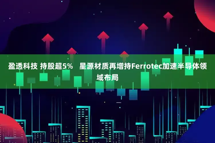盈透科技 持股超5%   星源材质再增持Ferrotec加速半导体领域布局