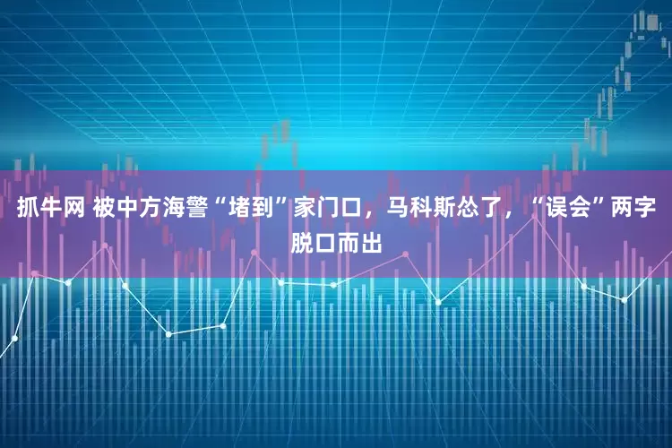 抓牛网 被中方海警“堵到”家门口，马科斯怂了，“误会”两字脱口而出