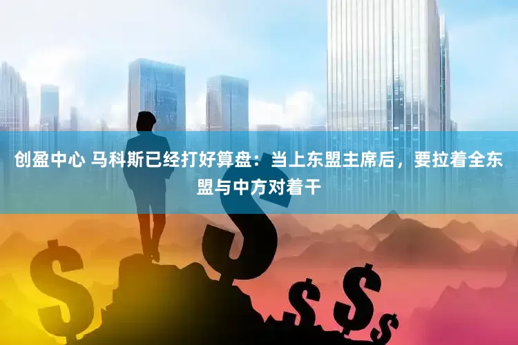 创盈中心 马科斯已经打好算盘：当上东盟主席后，要拉着全东盟与中方对着干