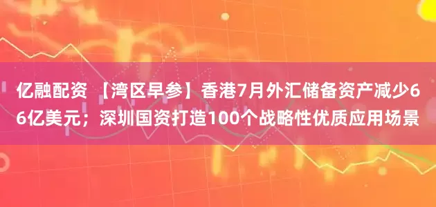 亿融配资 【湾区早参】香港7月外汇储备资产减少66亿美元；深圳国资打造100个战略性优质应用场景