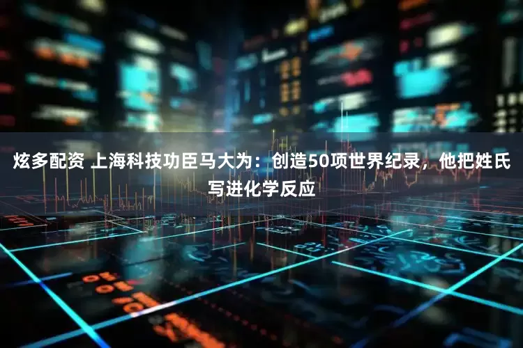 炫多配资 上海科技功臣马大为：创造50项世界纪录，他把姓氏写进化学反应