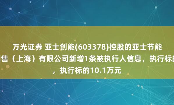 万光证券 亚士创能(603378)控股的亚士节能装饰建材销售（上海）有限公司新增1条被执行人信息，执行标的10.1万元