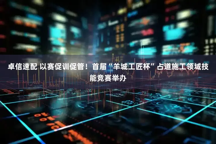 卓信速配 以赛促训促管！首届“羊城工匠杯”占道施工领域技能竞赛举办