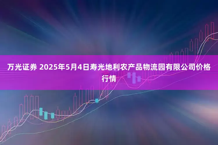 万光证券 2025年5月4日寿光地利农产品物流园有限公司价格行情