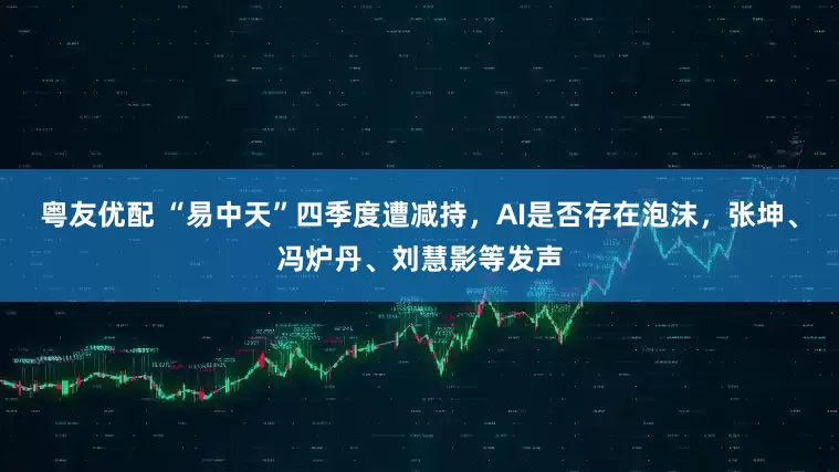 粤友优配 “易中天”四季度遭减持，AI是否存在泡沫，张坤、冯炉丹、刘慧影等发声
