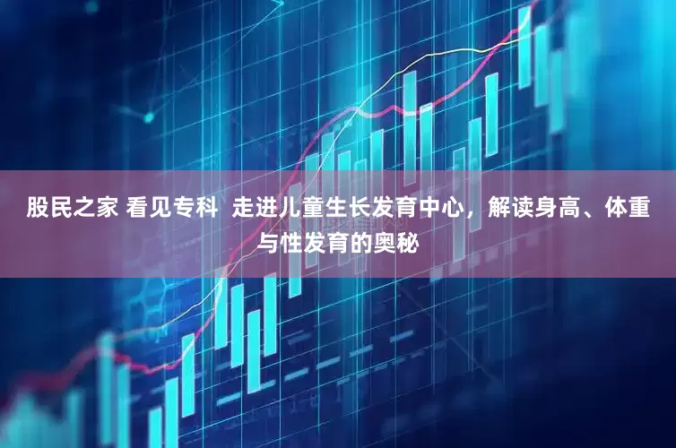 股民之家 看见专科  走进儿童生长发育中心，解读身高、体重与性发育的奥秘