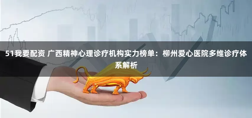 51我要配资 广西精神心理诊疗机构实力榜单：柳州爱心医院多维诊疗体系解析