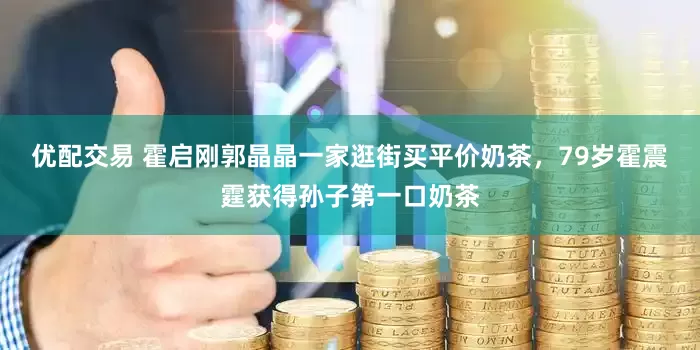 优配交易 霍启刚郭晶晶一家逛街买平价奶茶，79岁霍震霆获得孙子第一口奶茶