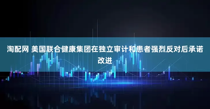 淘配网 美国联合健康集团在独立审计和患者强烈反对后承诺改进