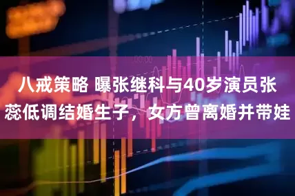 八戒策略 曝张继科与40岁演员张蕊低调结婚生子，女方曾离婚并带娃