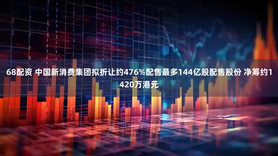 68配资 中国新消费集团拟折让约476%配售最多144亿股配售股份 净筹约1420万港元