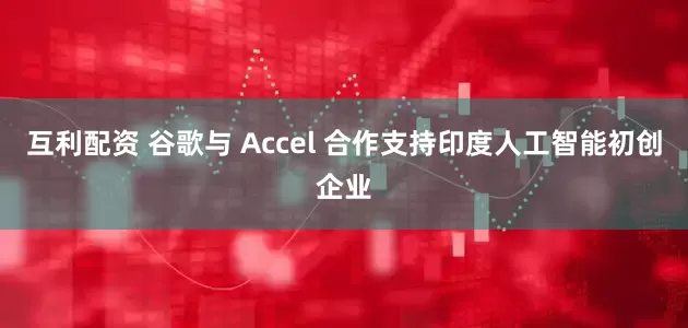 互利配资 谷歌与 Accel 合作支持印度人工智能初创企业
