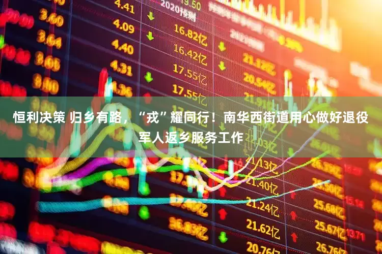 恒利决策 归乡有路，“戎”耀同行！南华西街道用心做好退役军人返乡服务工作