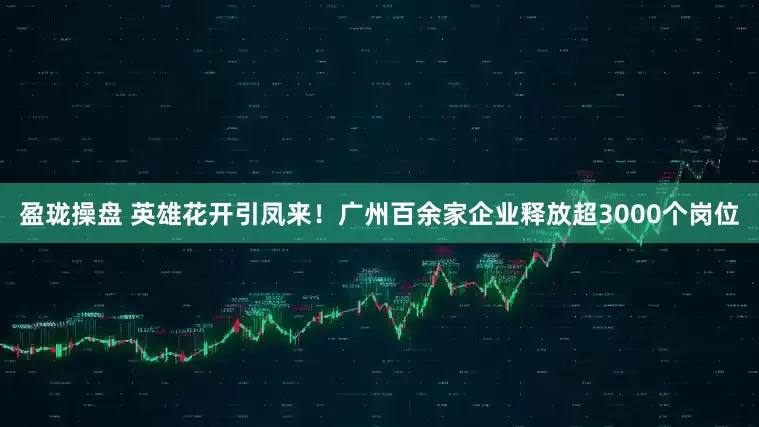盈珑操盘 英雄花开引凤来！广州百余家企业释放超3000个岗位
